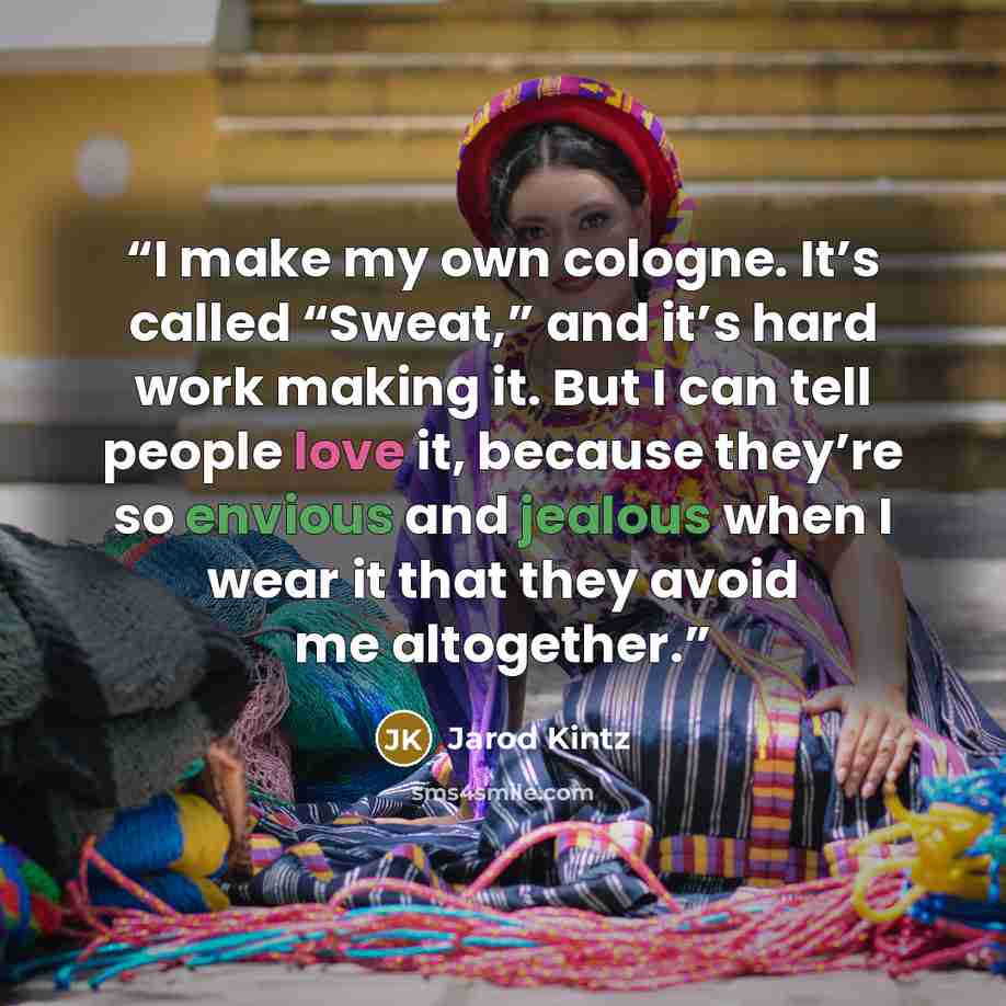 “I make my own cologne. It’s called “Sweat,” and it’s hard work making it. But I can tell people love it, because they’re so envious and jealous when I wear it that they avoid me altogether.” quote by Jarod Kintz