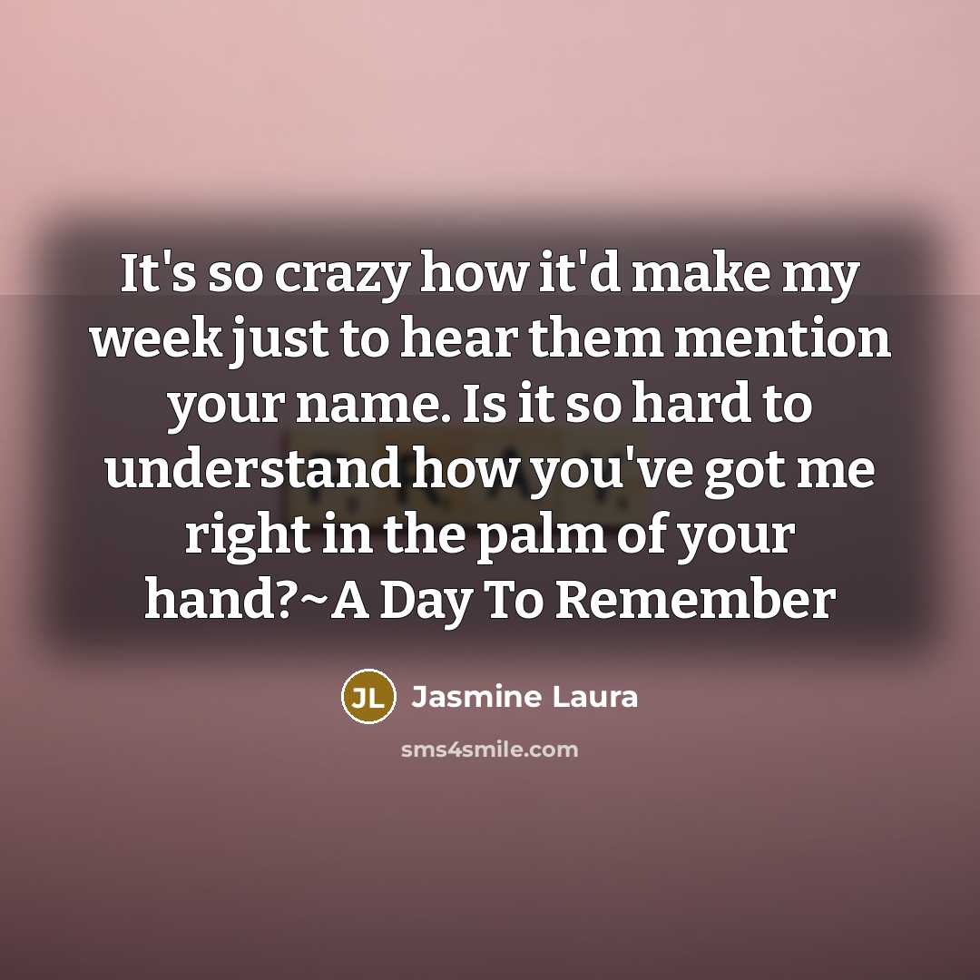 “It's so crazy how it'd make my week just to hear them mention your name. Is it so hard to understand how you've got me right in the palm of your hand?~A Day To Remember” quote by Jasmine Laura