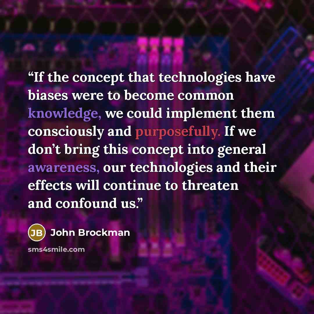 “If the concept that technologies have biases were to become common knowledge, we could implement them consciously and purposefully. If we don’t bring this concept into general awareness, our technologies and their effects will continue to threaten and confound us.” quote by John Brockman
