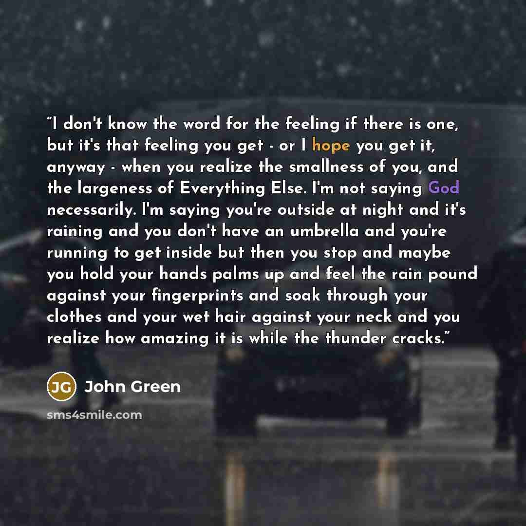 “I don't know the word for the feeling if there is one, but it's that feeling you get - or I hope you get it, anyway - when you realize the smallness of you, and the largeness of Everything Else. I'm not saying God necessarily. I'm saying you're outside at night and it's raining and you don't have…” quote by John Green
