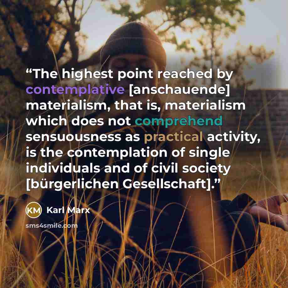 “The highest point reached by contemplative [anschauende] materialism, that is, materialism which does not comprehend sensuousness as practical activity, is the contemplation of single individuals and of civil society [bürgerlichen Gesellschaft].” quote by Karl Marx