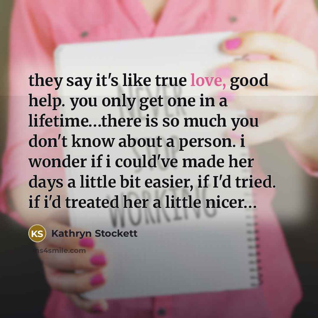 “they say it's like true love, good help. you only…” quote by Kathryn Stockett