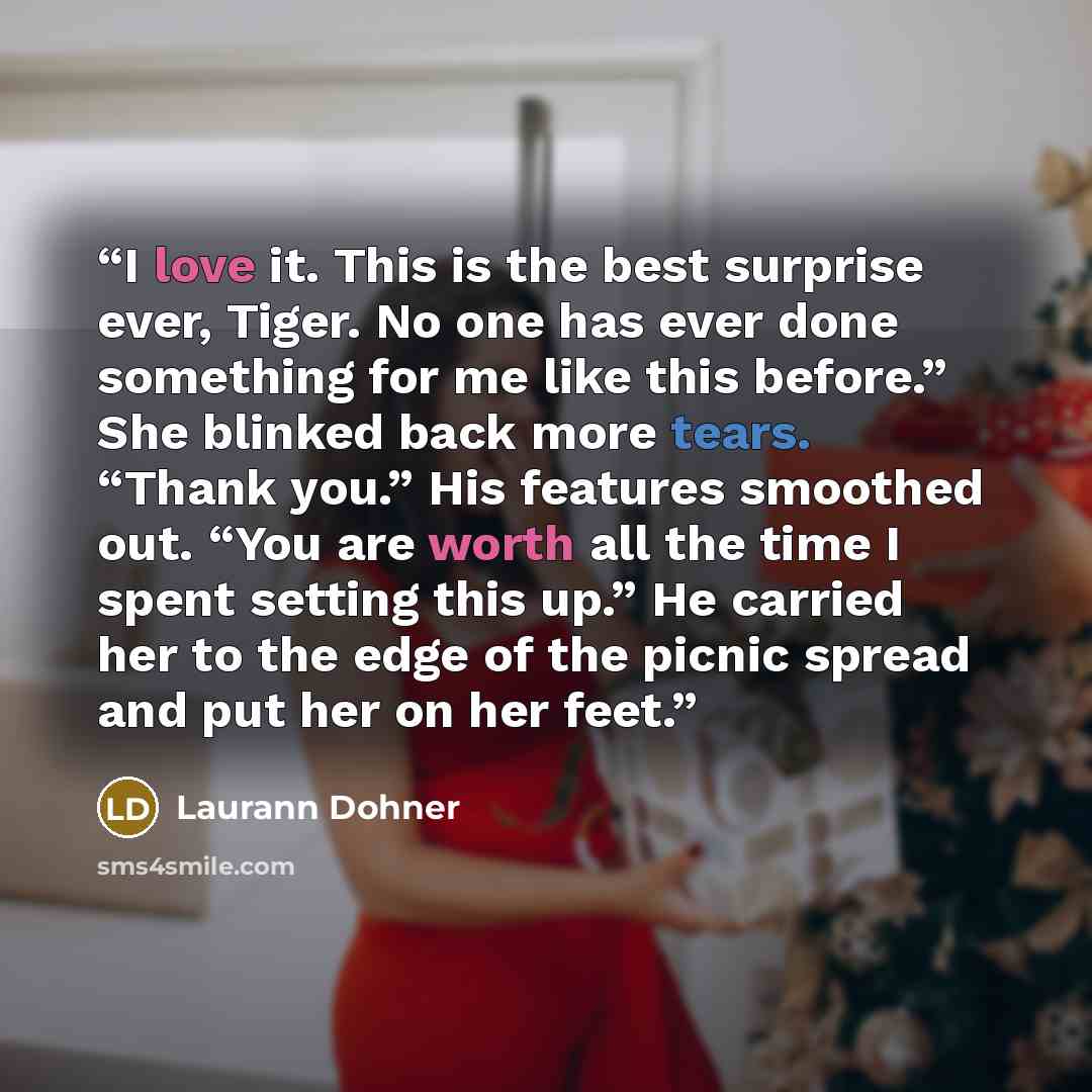 “I love it. This is the best surprise ever, Tiger. No one has ever done something for me like this before.” She blinked back more tears. “Thank you.” His features smoothed out. “You are worth all the time I spent setting this up.” He carried her to the edge of the picnic spread and put her on her…” quote by Laurann Dohner