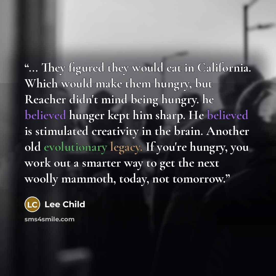 “... They figured they would eat in California. Which would make them hungry, but Reacher didn't mind being hungry. he believed hunger kept him sharp. He believed is stimulated creativity in the brain. Another old evolutionary legacy. If you're hungry, you work out a smarter way to get the next…” quote by Lee Child