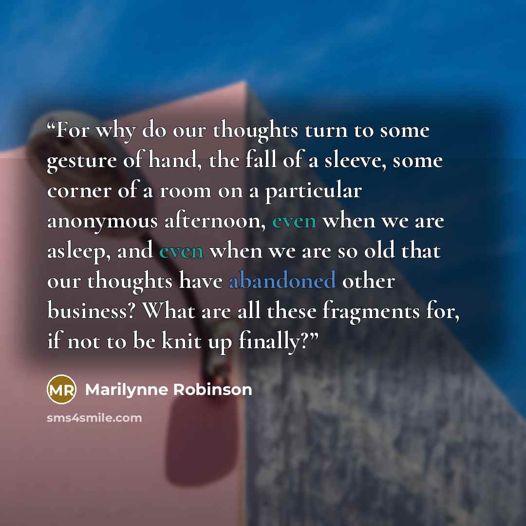 “For why do our thoughts turn to some gesture of hand, the fall of a sleeve, some corner of a room on a particular anonymous afternoon, even when we are asleep, and even when we are so old that our thoughts have abandoned other business? What are all these fragments for, if not to be knit up finally?” quote by Marilynne Robinson