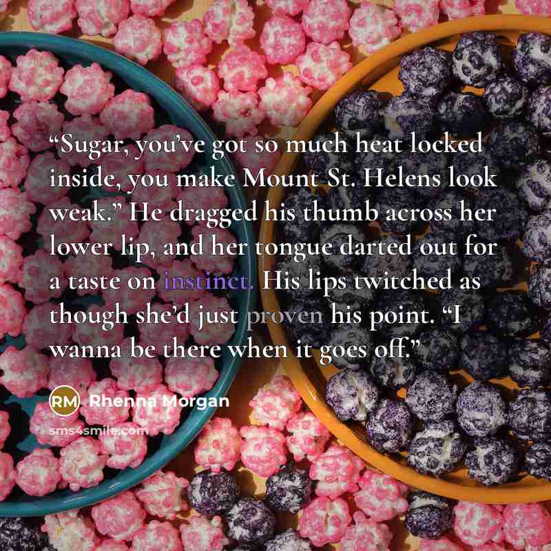 “Sugar, you’ve got so much heat locked inside, you make Mount St. Helens look weak.” He dragged his thumb across her lower lip, and her tongue darted out for a taste on instinct. His lips twitched as though she’d just proven his point. “I wanna be there when it goes off.” quote by Rhenna Morgan