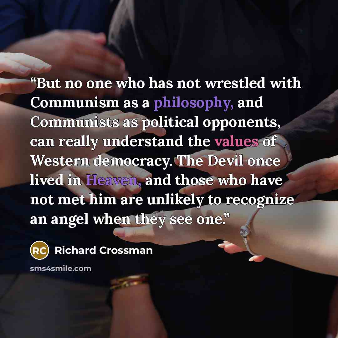 “But no one who has not wrestled with Communism as a philosophy, and Communists as political opponents, can really understand the values of Western democracy. The Devil once lived in Heaven, and those who have not met him are unlikely to recognize an angel when they see one.” quote by Richard Crossman