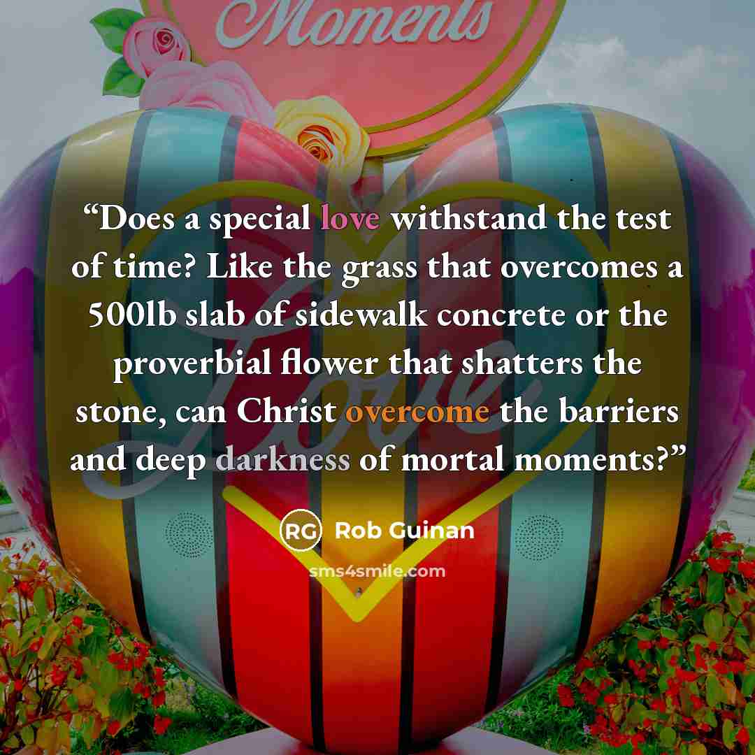 “Does a special love withstand the test of time? Like the grass that overcomes a 500lb slab of sidewalk concrete or the proverbial flower that shatters the stone, can Christ overcome the barriers and deep darkness of mortal moments?” quote by Rob Guinan