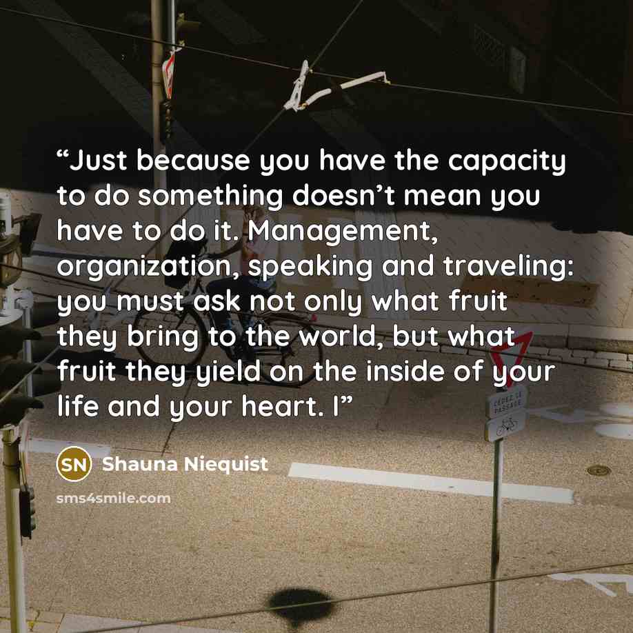 “Just because you have the capacity to do something doesn’t mean you have to do it. Management, organization, speaking and traveling: you must ask not only what fruit they bring to the world, but what fruit they yield on the inside of your life and your heart. I” quote by Shauna Niequist