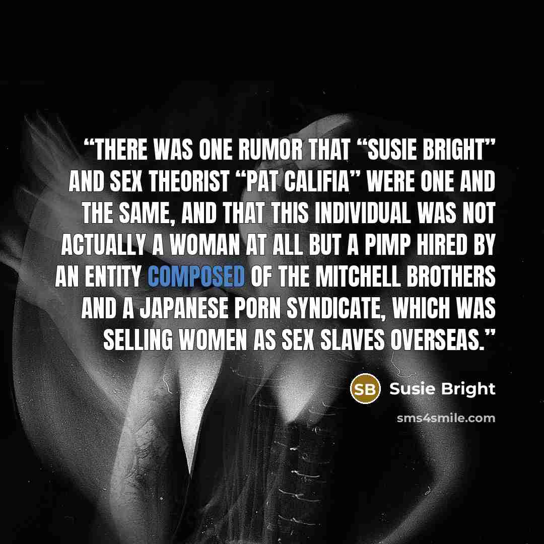 “There was one rumor that “Susie Bright” and sex theorist “Pat Califia” were one and the same, and that this individual was not actually a woman at all but a pimp hired by an entity composed of the Mitchell Brothers and a Japanese porn syndicate, which was selling women as sex slaves overseas.” quote by Susie Bright