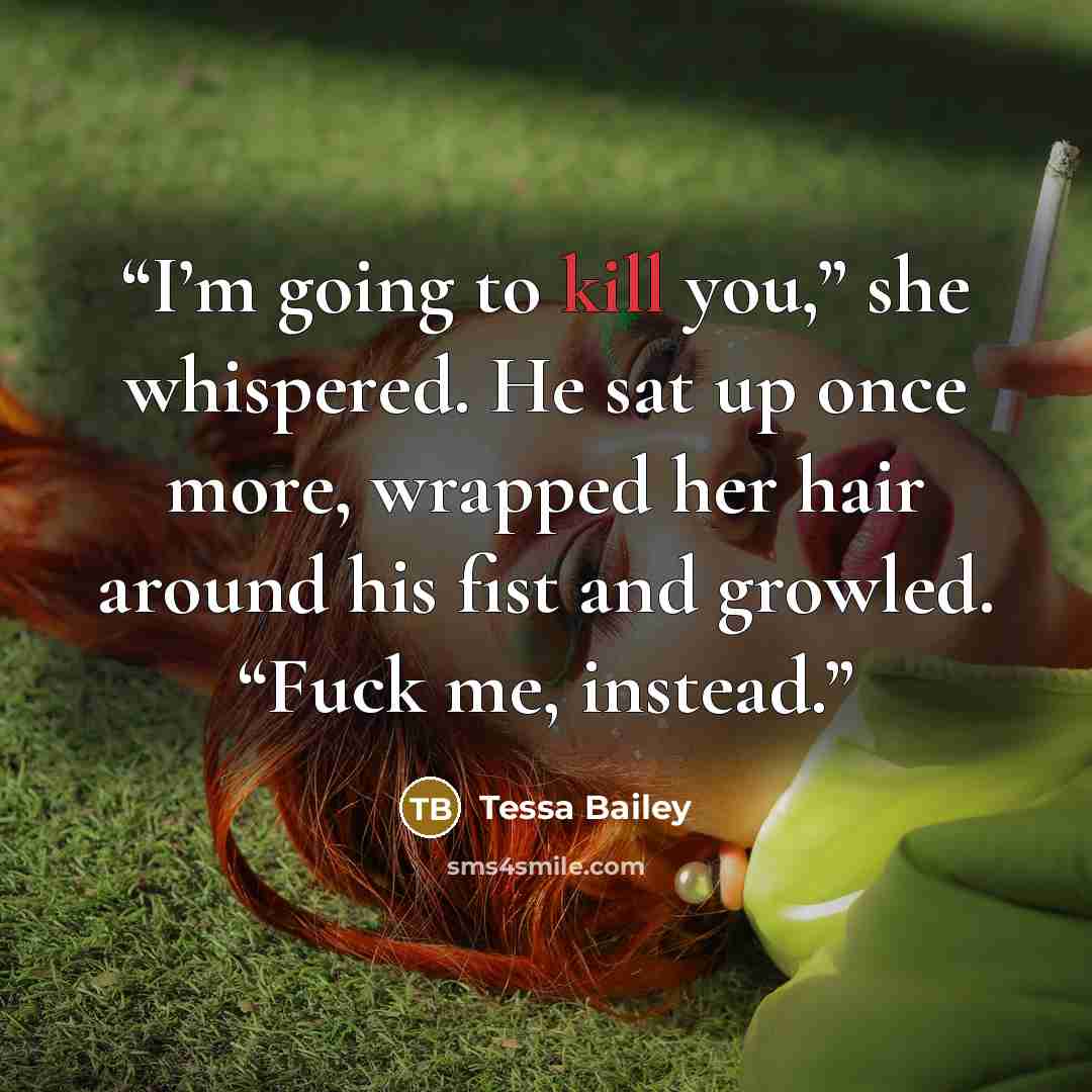 “I’m going to kill you,” she whispered. He sat up once more, wrapped her hair around his fist and growled. “Fuck me, instead.” quote by Tessa Bailey