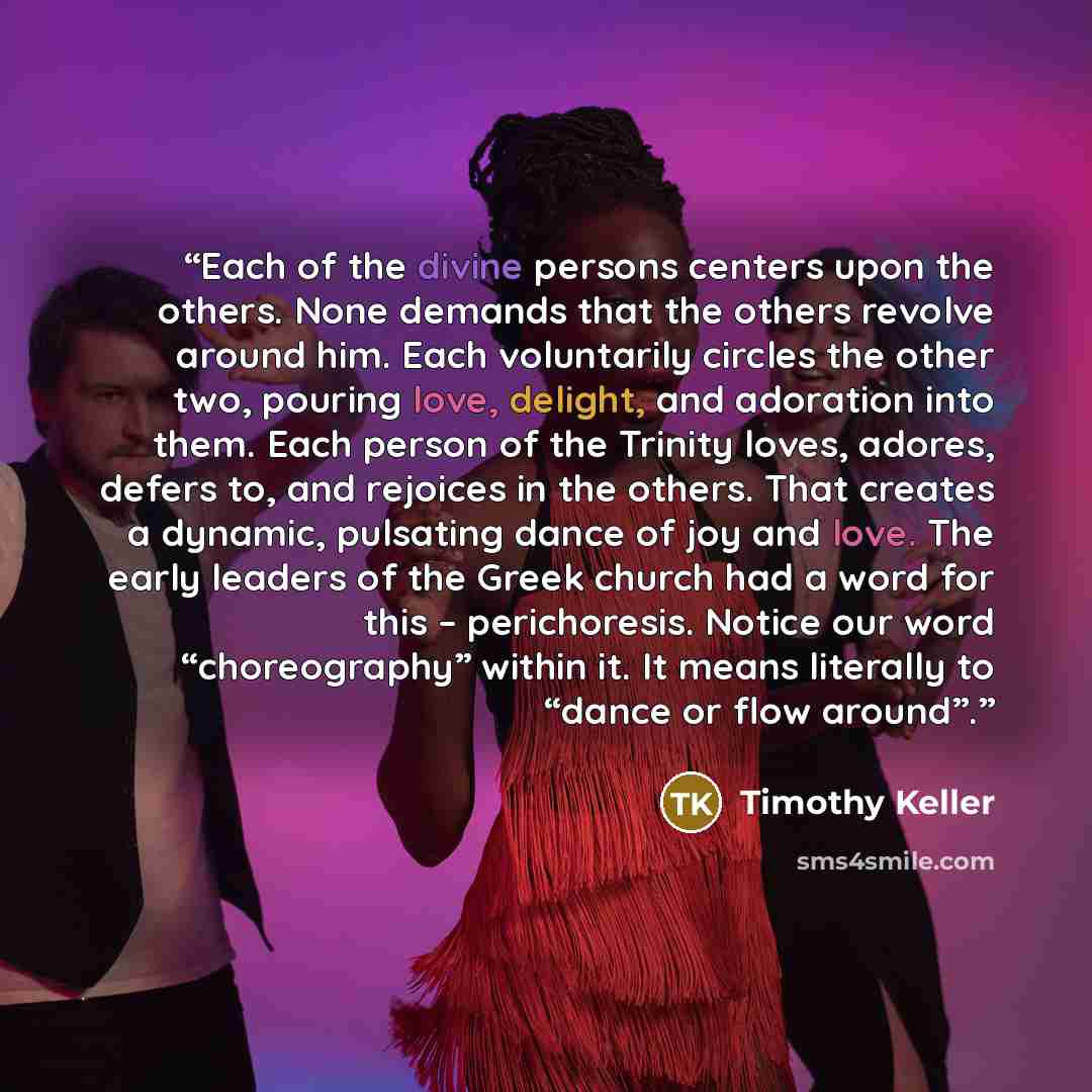 “Each of the divine persons centers upon the others. None demands that the others revolve around him. Each voluntarily circles the other two, pouring love, delight, and adoration into them. Each person of the Trinity loves, adores, defers to, and rejoices in the others. That creates a dynamic…” quote by Timothy Keller