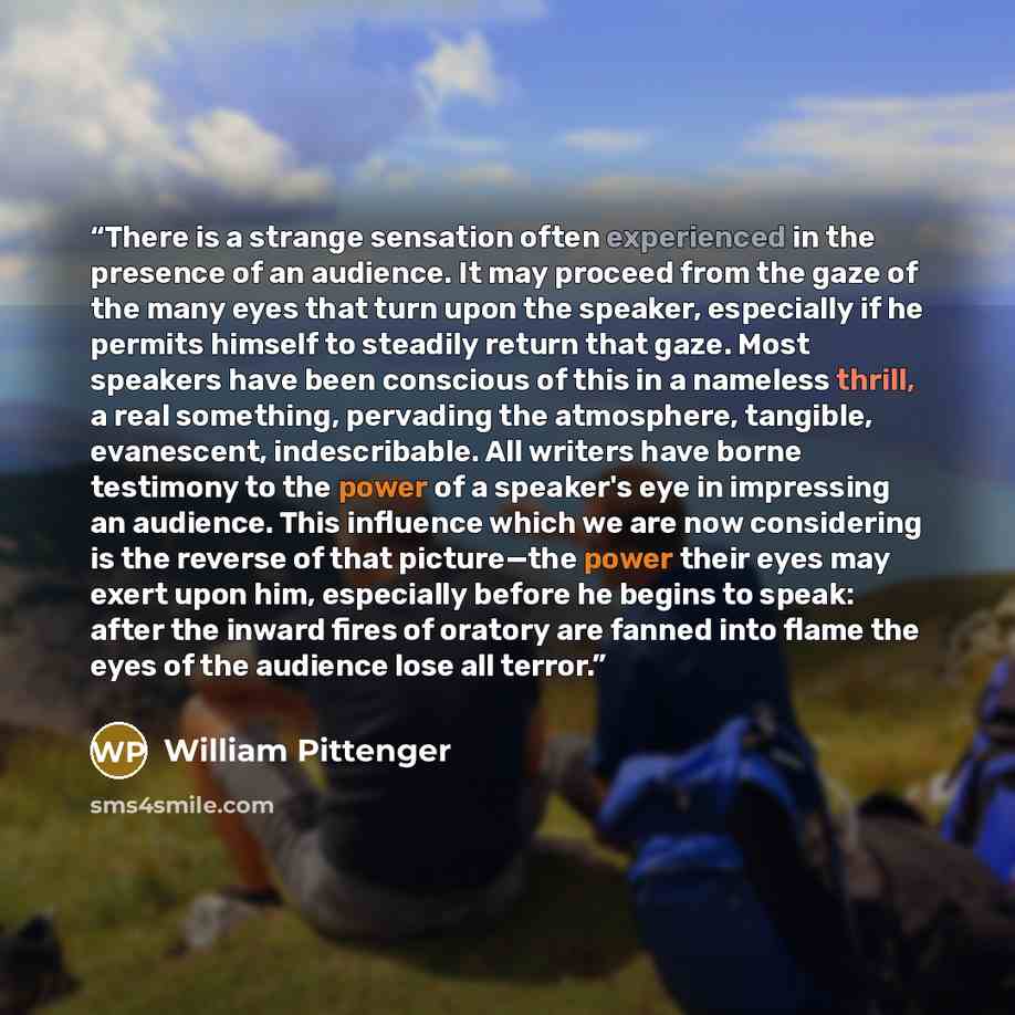 “There is a strange sensation often experienced in the presence of an audience. It may proceed from the gaze of the many eyes that turn upon the speaker, especially if he permits himself to steadily return that gaze. Most speakers have been conscious of this in a nameless thrill, a real something…” quote by William Pittenger