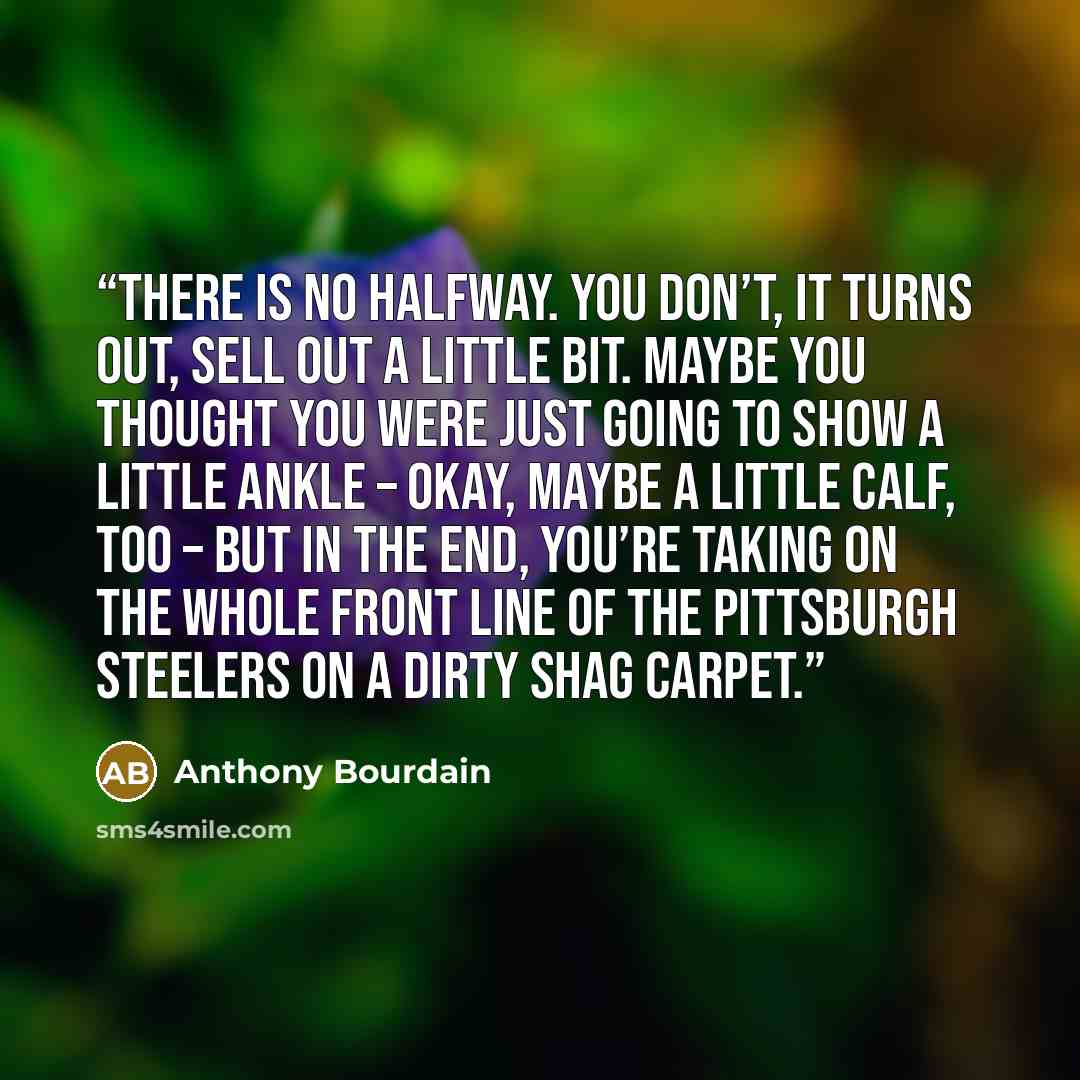 “There is no halfway. You don’t, it turns out, sell out a little bit. Maybe you thought you were just going to show a little ankle – okay, maybe a little calf, too – but in the end, you’re taking on the whole front line of the Pittsburgh Steelers on a dirty shag carpet.” quote by Anthony Bourdain
