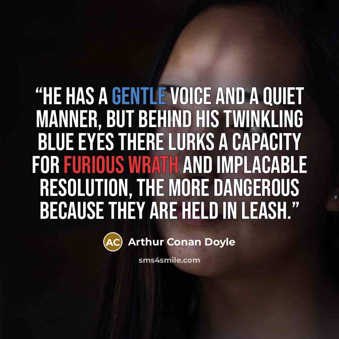 “He has a gentle voice and a quiet manner, but behind his twinkling blue eyes there lurks a capacity for furious wrath and implacable resolution, the more dangerous because they are held in leash.” quote by Arthur Conan Doyle