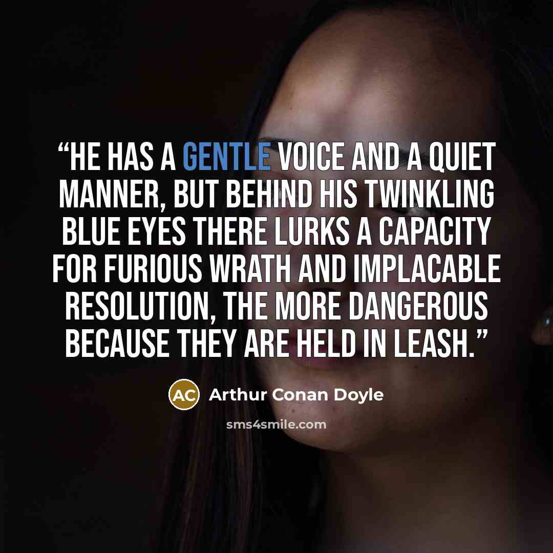 “He has a gentle voice and a quiet manner, but behind his twinkling blue eyes there lurks a capacity for furious wrath and implacable resolution, the more dangerous because they are held in leash.” quote by Arthur Conan Doyle