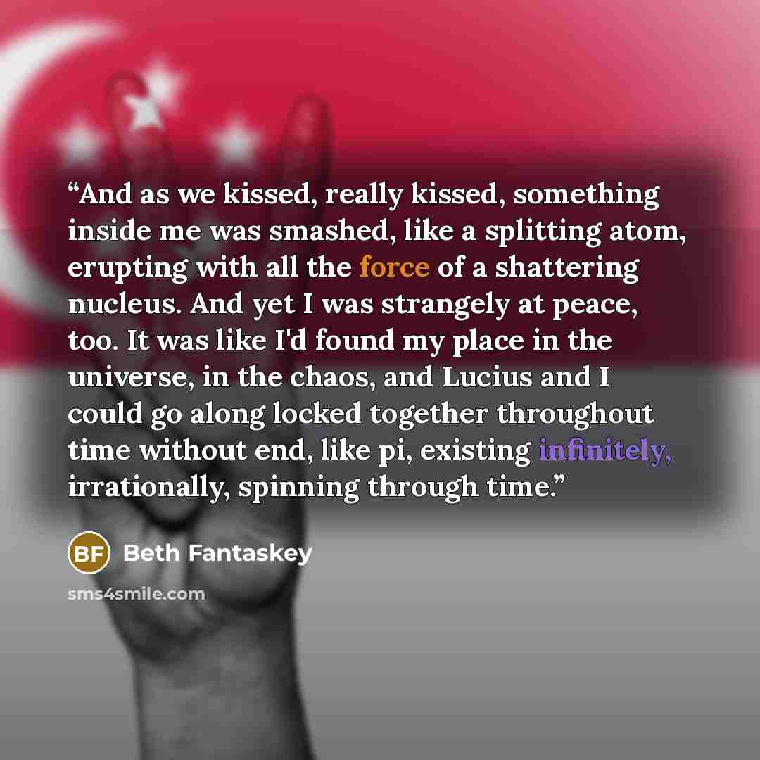 “And as we kissed, really kissed, something inside me was smashed, like a splitting atom, erupting with all the force of a shattering nucleus. And yet I was strangely at peace, too. It was like I'd found my place in the universe, in the chaos, and Lucius and I could go along locked together…” quote by Beth Fantaskey