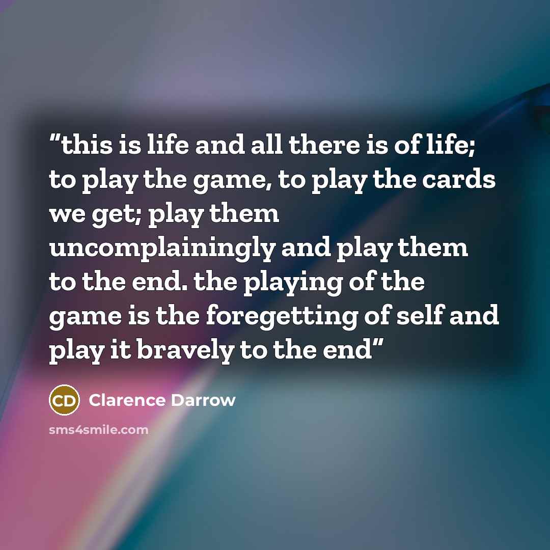 “this is life and all there is of life; to play the game, to play the cards we get; play them uncomplainingly and play them to the end. the playing of the game is the foregetting of self and play it bravely to the end” quote by Clarence Darrow
