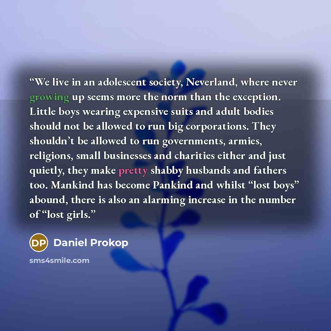 “We live in an adolescent society, Neverland, where never growing up seems more the norm than the exception. Little boys wearing expensive suits and adult bodies should not be allowed to run big corporations. They shouldn’t be allowed to run governments, armies, religions, small businesses and…” quote by Daniel Prokop