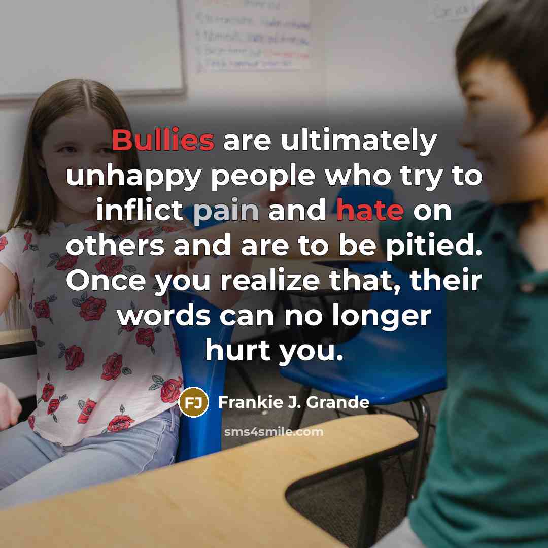 “Bullies are ultimately unhappy people who try to inflict pain and hate on others and are to be pitied. Once you realize that, their words can no longer hurt you.” quote by Frankie J. Grande