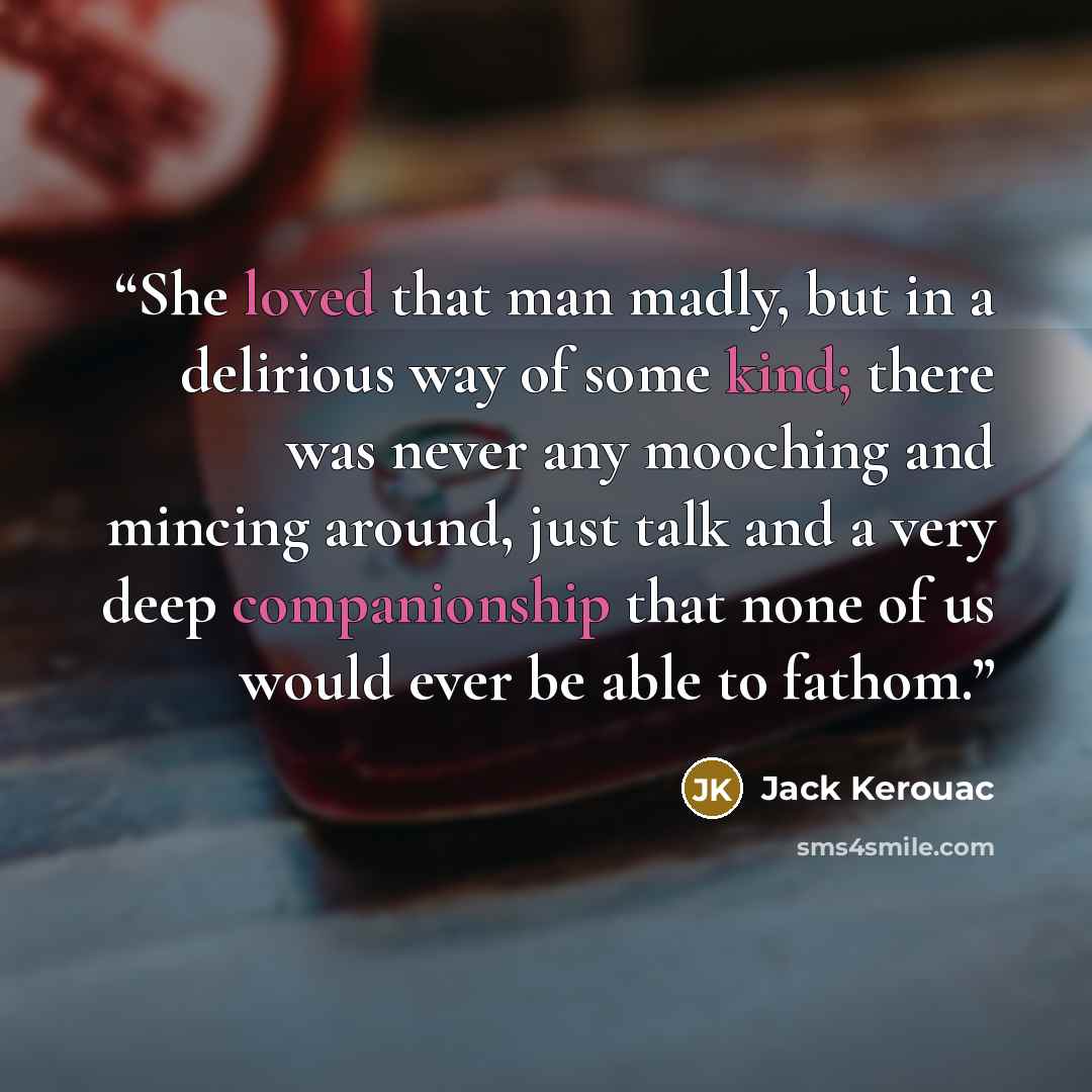 “She loved that man madly, but in a delirious way of some kind; there was never any mooching and mincing around, just talk and a very deep companionship that none of us would ever be able to fathom.” quote by Jack Kerouac