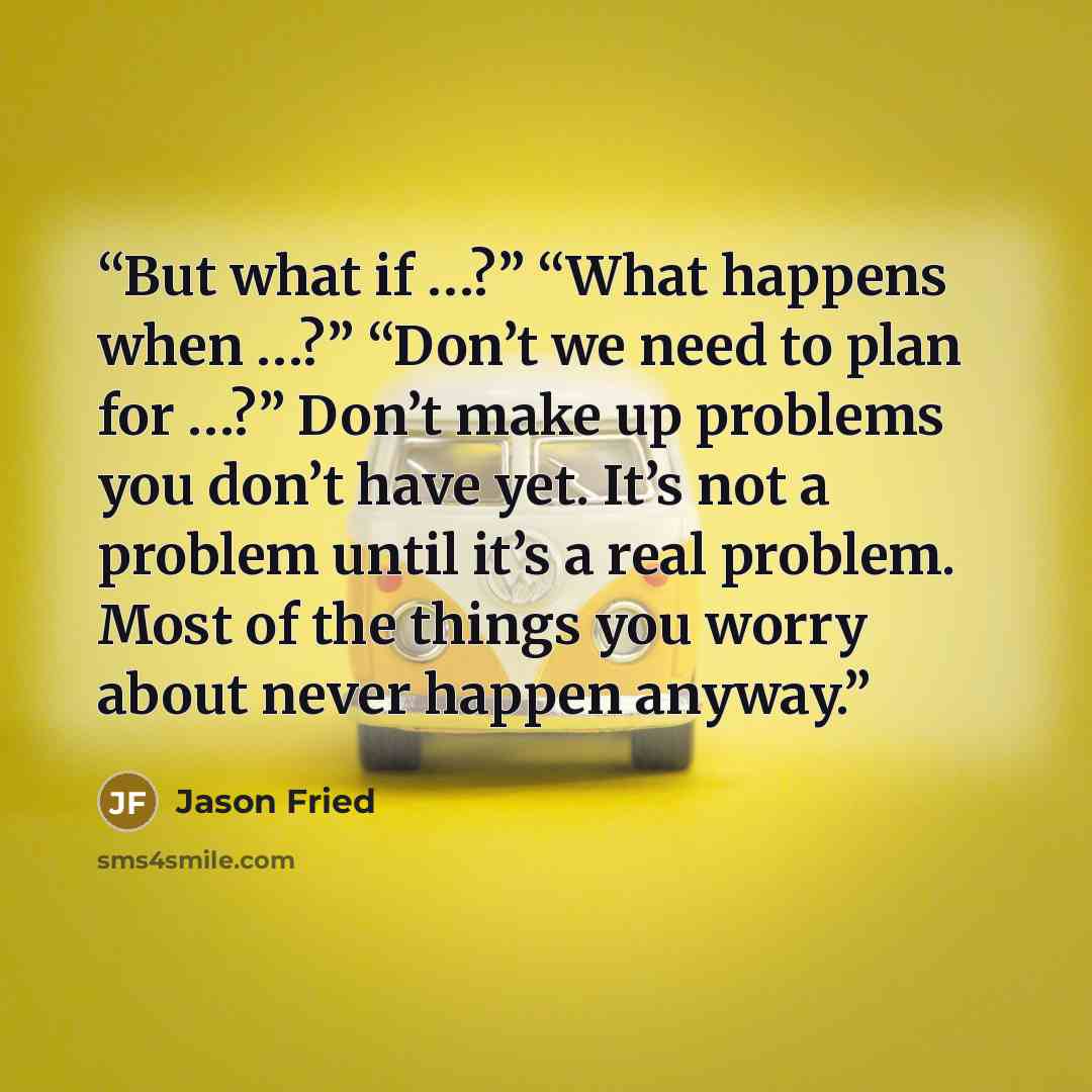 “But what if …?” “What happens when …?” “Don’t we need to plan for …?” Don’t make up problems you don’t have yet. It’s not a problem until it’s a real problem. Most of the things you worry about never happen anyway.” quote by Jason Fried