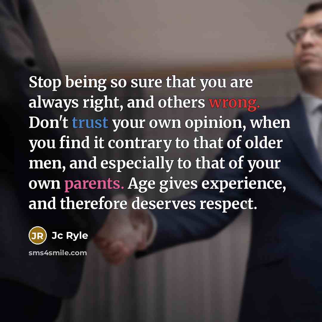 “Stop being so sure that you are always right, and others wrong. Don't trust your own opinion, when you find it contrary to that of older men, and especially to that of your own parents. Age gives experience, and therefore deserves respect.” quote by JC Ryle