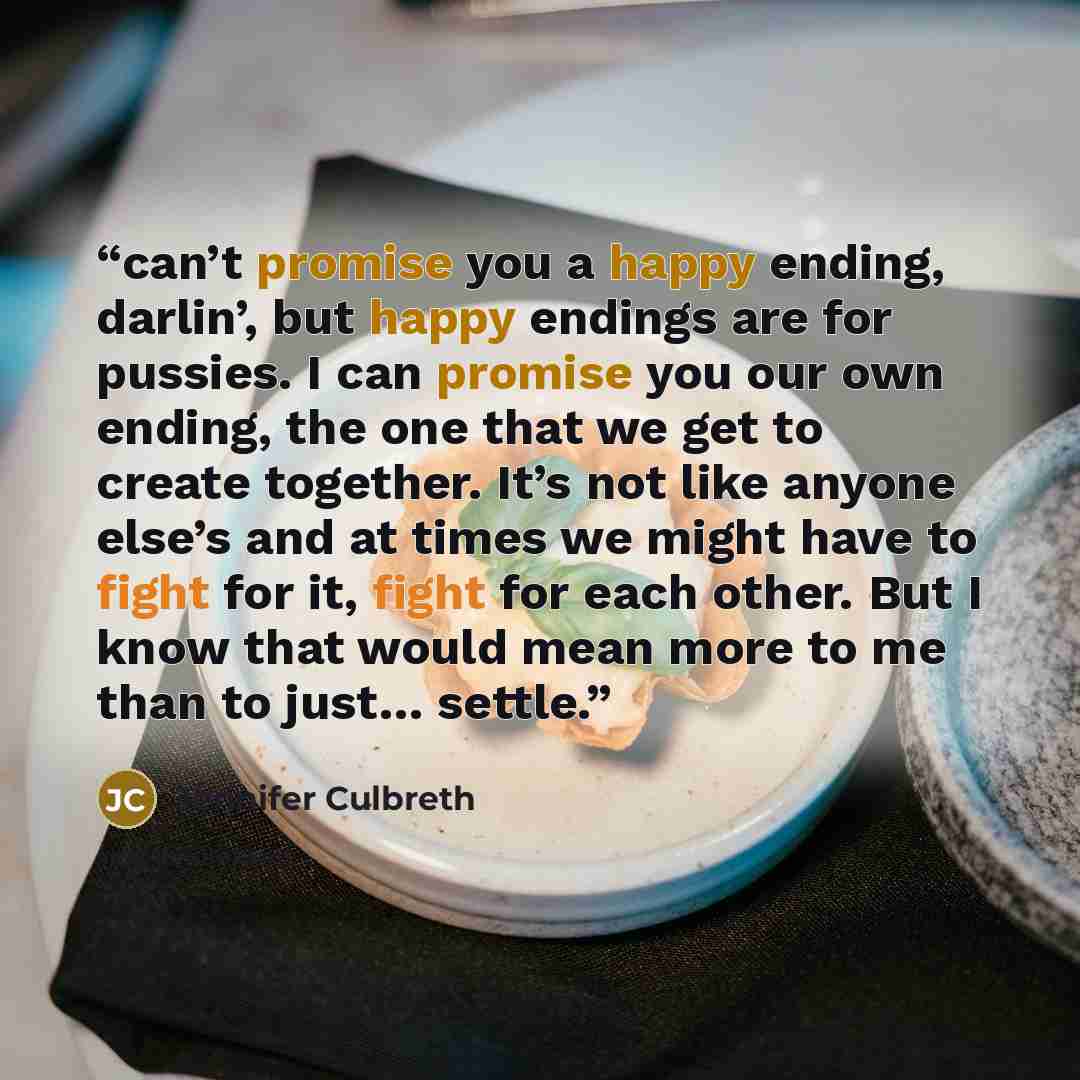 “can’t promise you a happy ending, darlin’, but happy endings are for pussies. I can promise you our own ending, the one that we get to create together. It’s not like anyone else’s and at times we might have to fight for it, fight for each other. But I know that would mean more to me than to just……” quote by Jennifer Culbreth