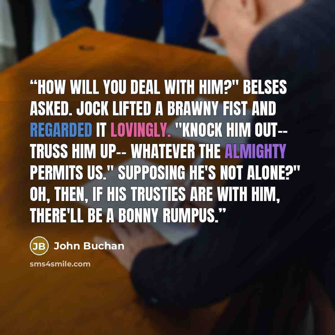 “How will you deal with him?" Belses asked. Jock lifted a brawny fist and regarded it lovingly. "Knock him out-- truss him up-- whatever the Almighty permits us." Supposing he's not alone?" Oh, then, if his trusties are with him, there'll be a bonny rumpus.” quote by John Buchan
