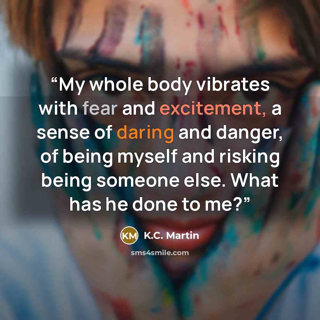 “My whole body vibrates with fear and excitement, a sense of daring and danger, of being myself and risking being someone else. What has he done to me?” quote by K.C. Martin