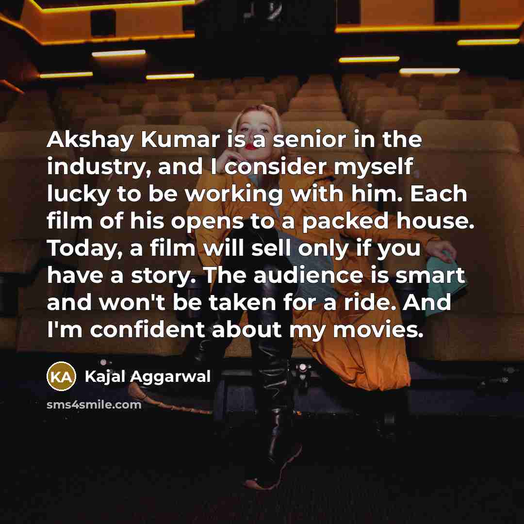 “Akshay Kumar is a senior in the industry, and I consider myself lucky to be working with him. Each film of his opens to a packed house. Today, a film will sell only if you have a story. The audience is smart and won't be taken for a ride. And I'm confident about my movies.” quote by Kajal Aggarwal