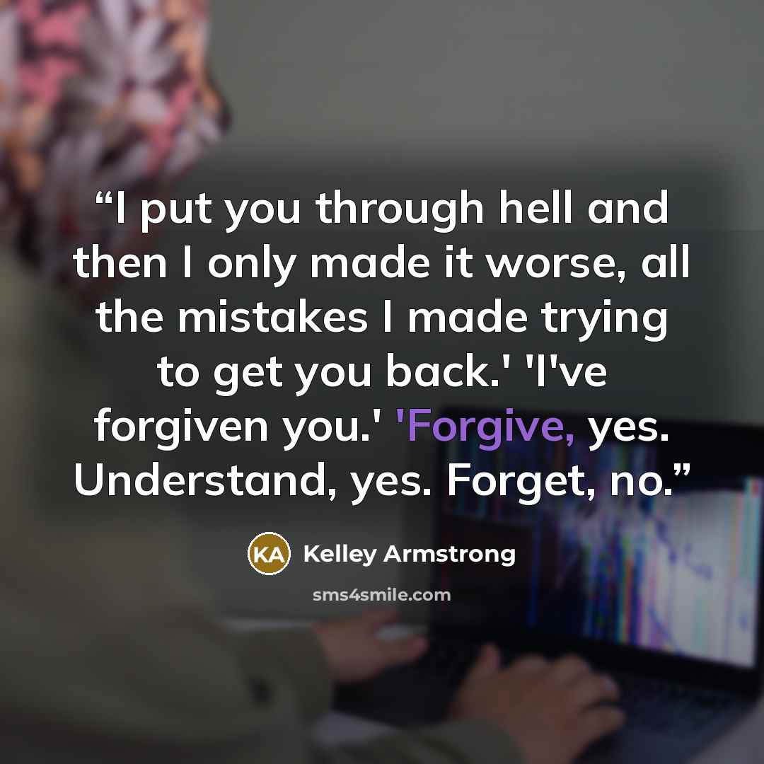 “I put you through hell and then I only made it worse, all the mistakes I made trying to get you back.' 'I've forgiven you.' 'Forgive, yes. Understand, yes. Forget, no.” quote by Kelley Armstrong
