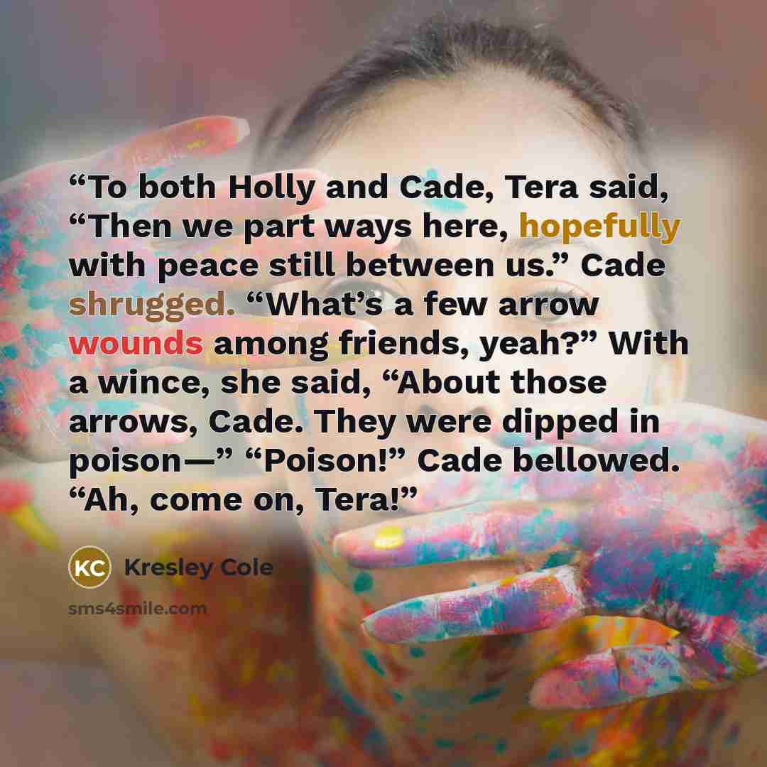 “To both Holly and Cade, Tera said, “Then we part ways here, hopefully with peace still between us.” Cade shrugged. “What’s a few arrow wounds among friends, yeah?” With a wince, she said, “About those arrows, Cade. They were dipped in poison—” “Poison!” Cade bellowed. “Ah, come on, Tera!” quote by Kresley Cole