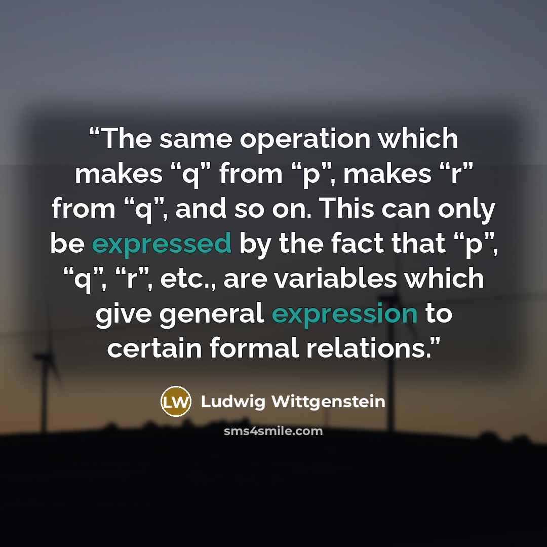 “The same operation which makes “q” from “p”, makes “r” from “q”, and so on. This can only be expressed by the fact that “p”, “q”, “r”, etc., are variables which give general expression to certain formal relations.” quote by Ludwig Wittgenstein