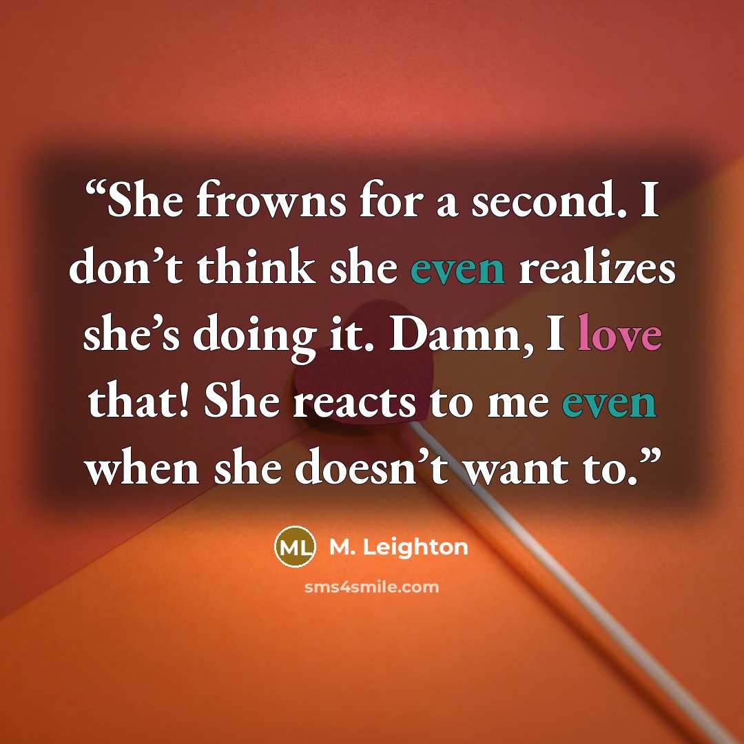 “She frowns for a second. I don’t think she even realizes she’s doing it. Damn, I love that! She reacts to me even when she doesn’t want to.” quote by M. Leighton