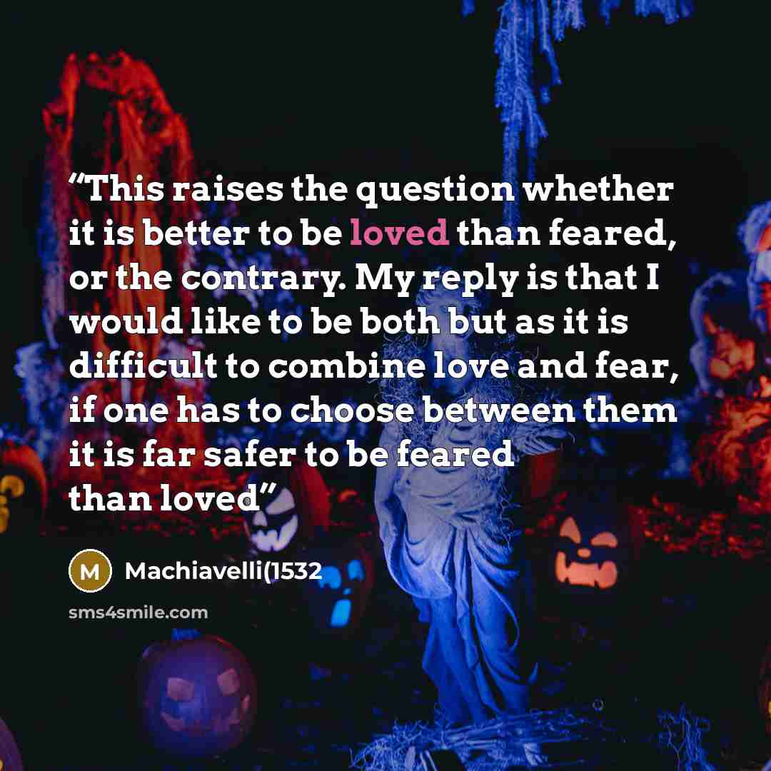 “This raises the question whether it is better to be loved than feared, or the contrary. My reply is that I would like to be both but as it is difficult to combine love and fear, if one has to choose between them it is far safer to be feared than loved” quote by Machiavelli(1532
