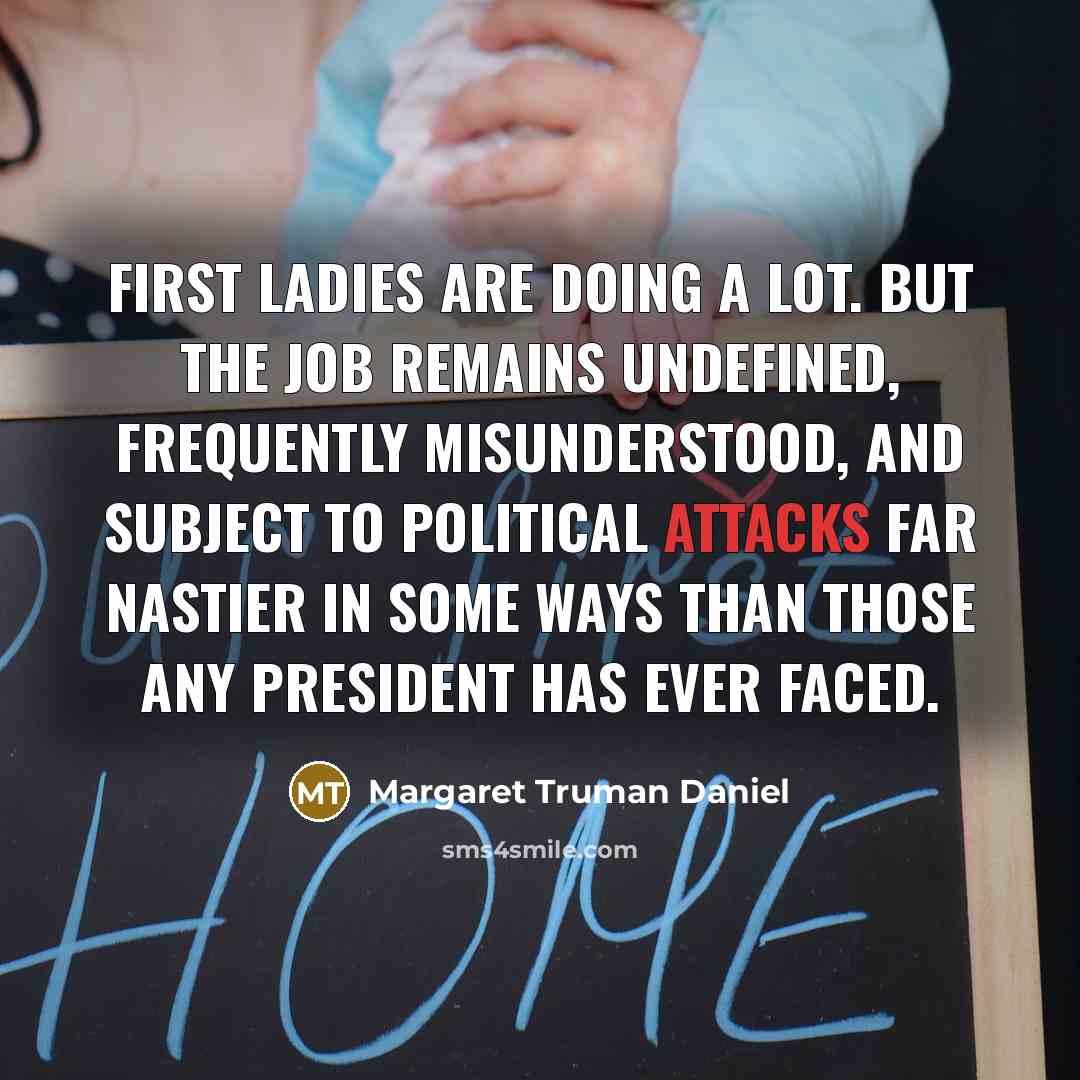 “First ladies are doing a lot. But the job remains undefined, frequently misunderstood, and subject to political attacks far nastier in some ways than those any President has ever faced.” quote by Margaret Truman Daniel