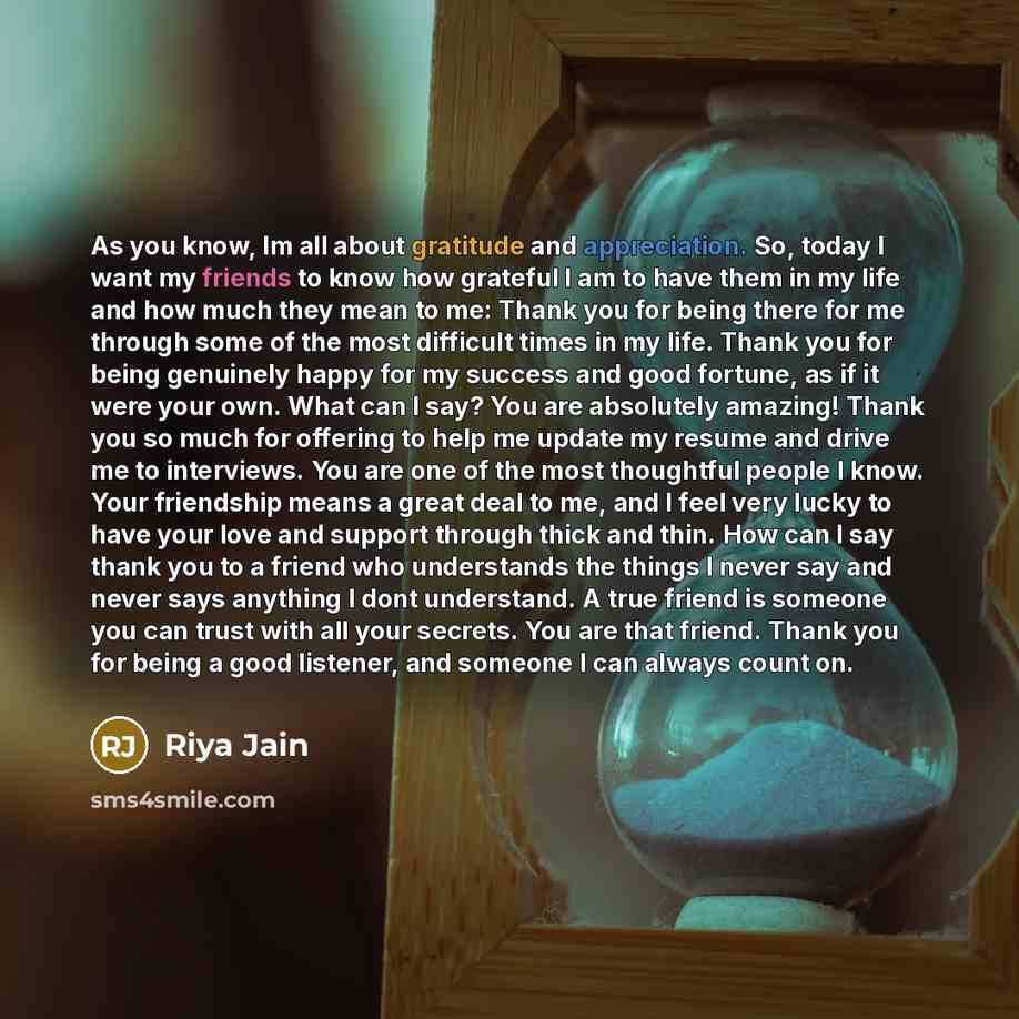 “As you know, Im all about gratitude and appreciation. So, today I want my friends to know how grateful I am to have them in my life and how much they mean to me: Thank you for being there for me through some of the most difficult times in my life. Thank you for being genuinely happy for my success…” quote by Riya Jain