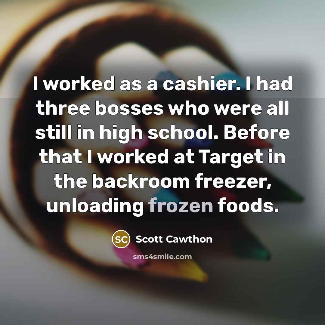“I worked as a cashier. I had three bosses who were all still in high school. Before that I worked at Target in the backroom freezer, unloading frozen foods.” quote by Scott Cawthon