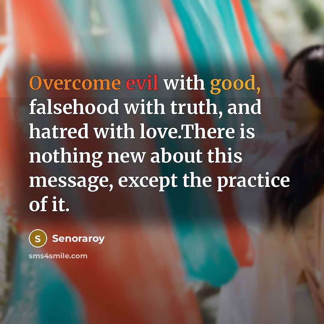 “Overcome evil with good, falsehood with truth, and hatred with love.There is nothing new about this message, except the practice of it.” quote by Senoraroy