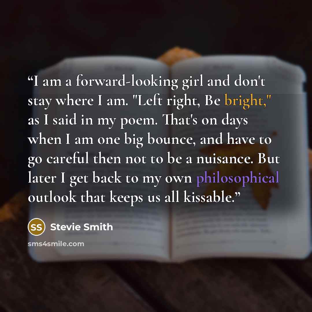 “I am a forward-looking girl and don't stay where I am. "Left right, Be bright," as I said in my poem. That's on days when I am one big bounce, and have to go careful then not to be a nuisance. But later I get back to my own philosophical outlook that keeps us all kissable.” quote by Stevie Smith