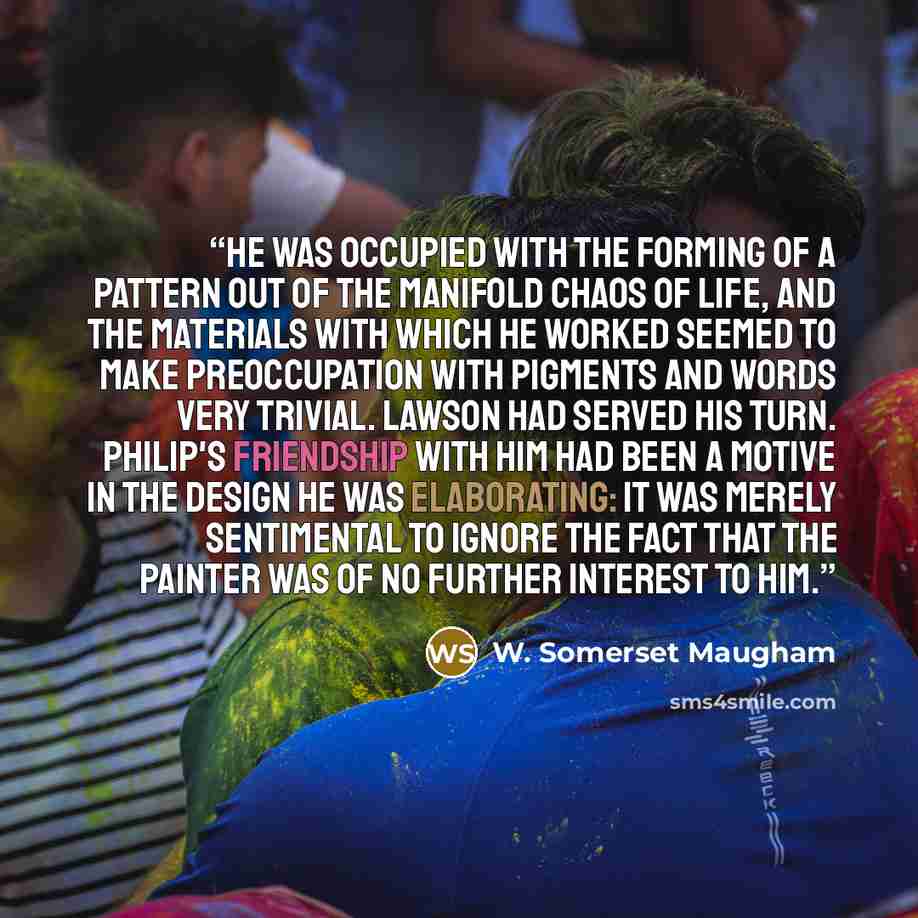 “He was occupied with the forming of a pattern out of the manifold chaos of life, and the materials with which he worked seemed to make preoccupation with pigments and words very trivial. Lawson had served his turn. Philip's friendship with him had been a motive in the design he was elaborating: it…” quote by W. Somerset Maugham