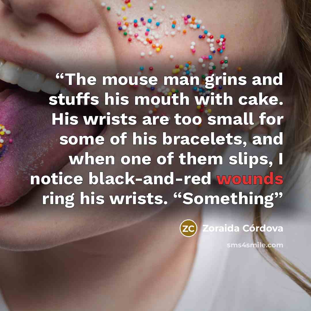 “The mouse man grins and stuffs his mouth with cake. His wrists are too small for some of his bracelets, and when one of them slips, I notice black-and-red wounds ring his wrists. “Something” quote by Zoraida Córdova