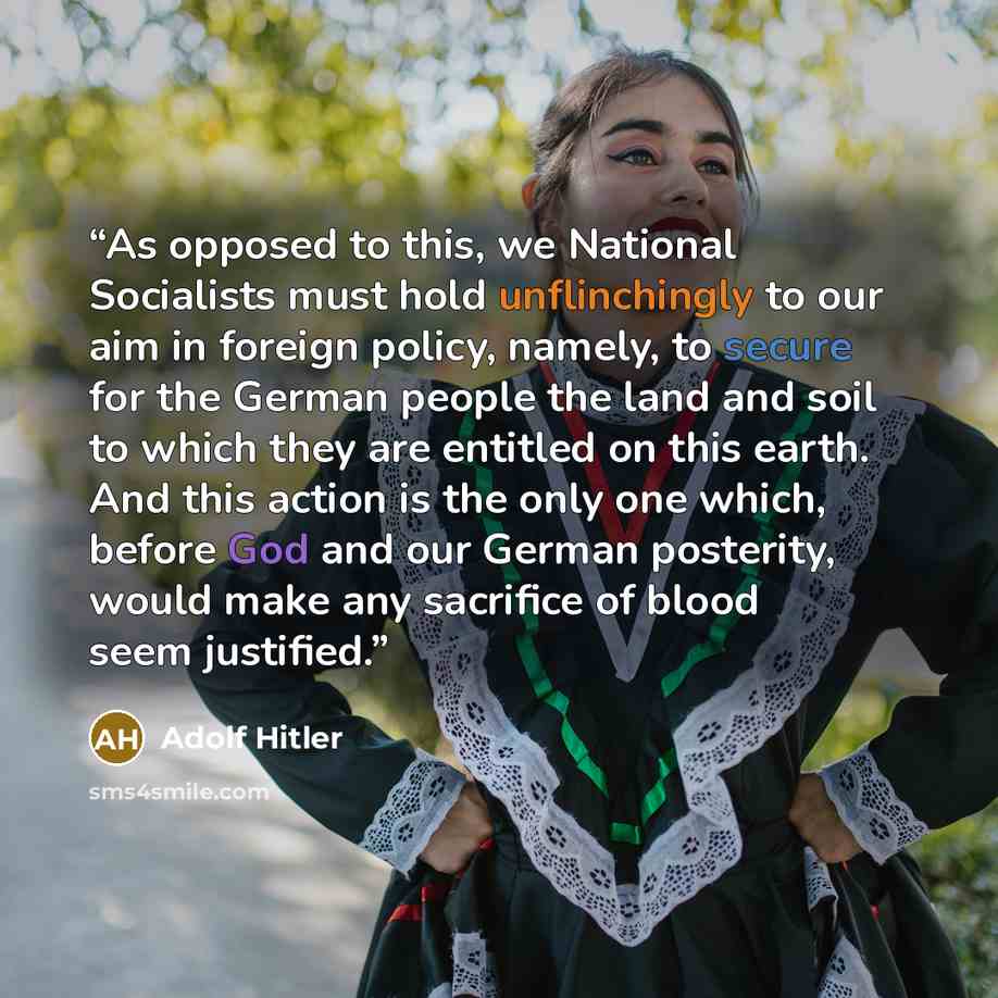 “As opposed to this, we National Socialists must hold unflinchingly to our aim in foreign policy, namely, to secure for the German people the land and soil to which they are entitled on this earth. And this action is the only one which, before God and our German posterity, would make any sacrifice…” quote by Adolf Hitler
