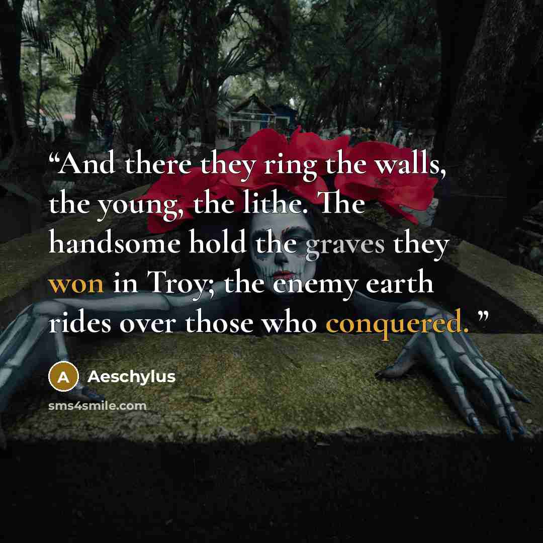 “And there they ring the walls, the young, the lithe. The handsome hold the graves they won in Troy; the enemy earth rides over those who conquered.” quote by Aeschylus
