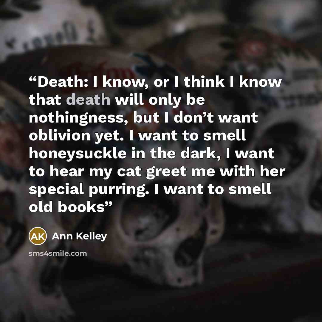 “Death: I know, or I think I know that death will only be nothingness, but I don’t want oblivion yet. I want to smell honeysuckle in the dark, I want to hear my cat greet me with her special purring. I want to smell old books” quote by Ann Kelley