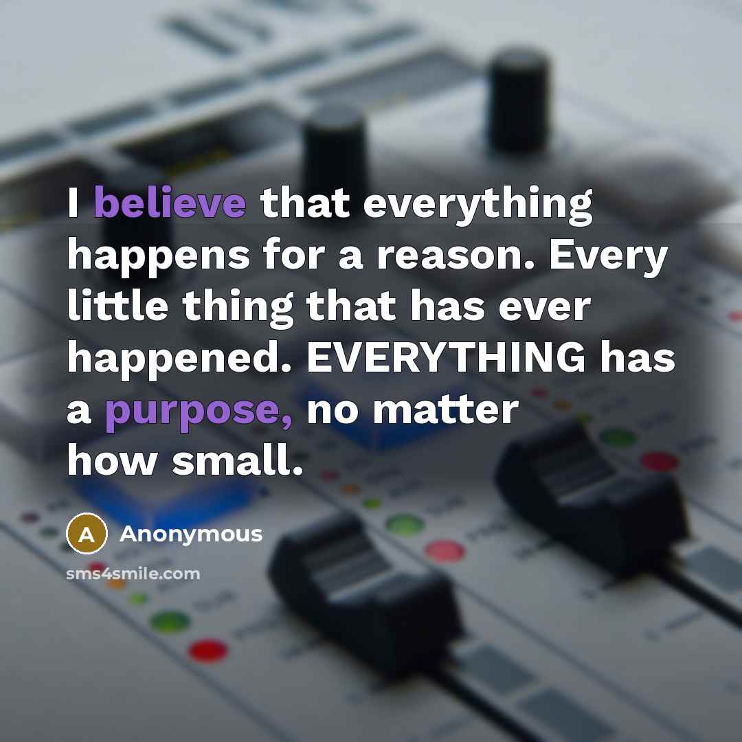 “I believe that everything happens for a reason. Every little thing that has ever happened. EVERYTHING has a purpose, no matter how small.” quote by Anonymous