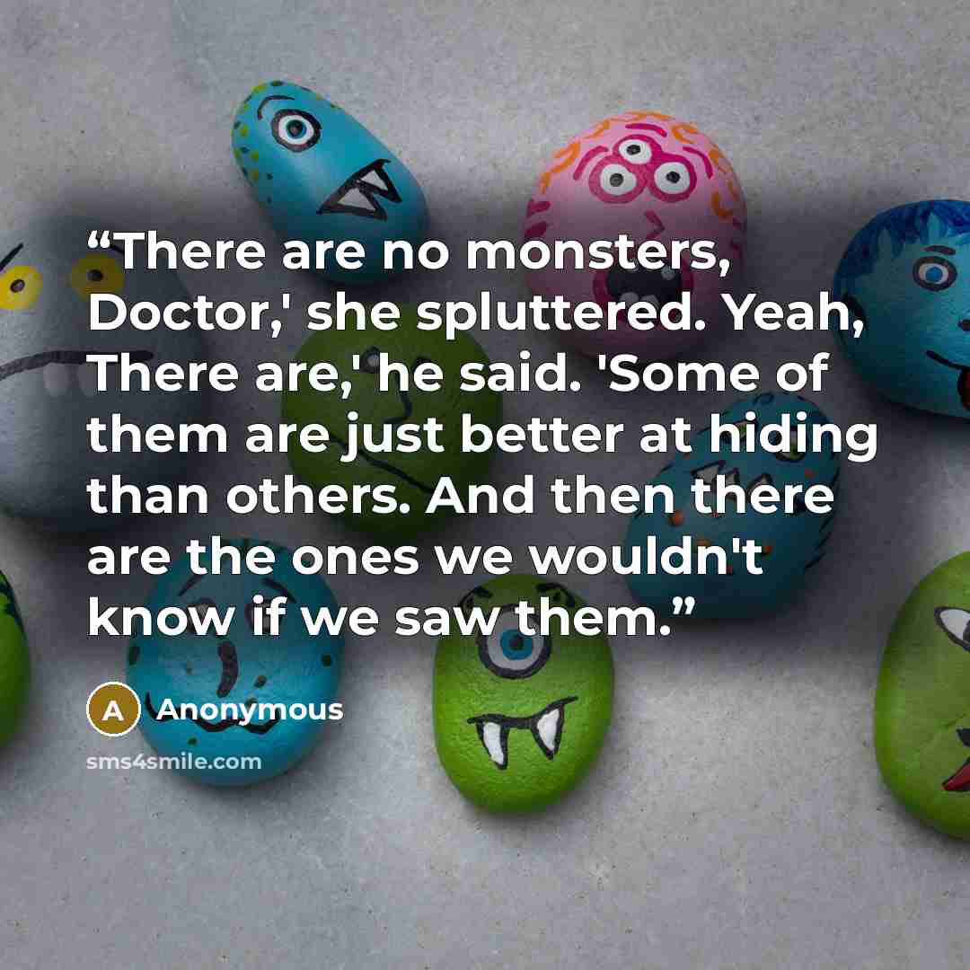 “There are no monsters, Doctor,' she spluttered. Yeah, There are,' he said. 'Some of them are just better at hiding than others. And then there are the ones we wouldn't know if we saw them.” quote by Anonymous