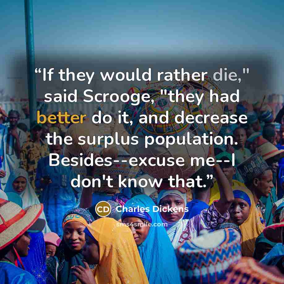 “If they would rather die," said Scrooge, "they had better do it, and decrease the surplus population. Besides--excuse me--I don't know that.” quote by Charles Dickens