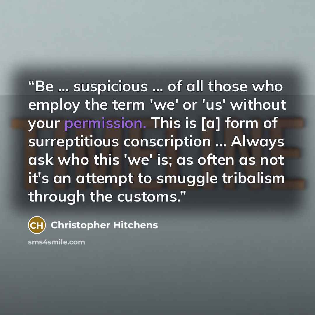 “Be ... suspicious ... of all those who employ the term 'we' or 'us' without your permission. This is [a] form of surreptitious conscription ... Always ask who this 'we' is; as often as not it's an attempt to smuggle tribalism through the customs.” quote by Christopher Hitchens